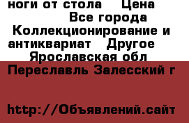 ноги от стола. › Цена ­ 12 000 - Все города Коллекционирование и антиквариат » Другое   . Ярославская обл.,Переславль-Залесский г.